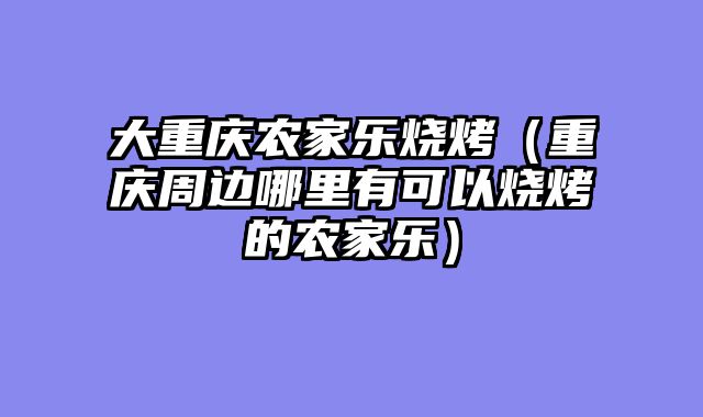 大重庆农家乐烧烤（重庆周边哪里有可以烧烤的农家乐）