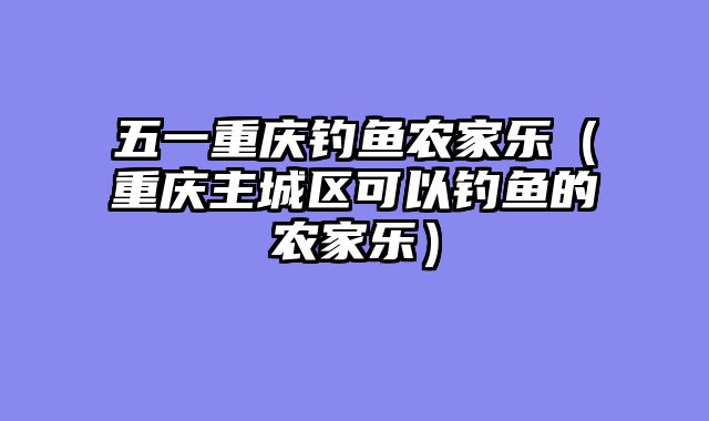 五一重庆钓鱼农家乐（重庆主城区可以钓鱼的农家乐）