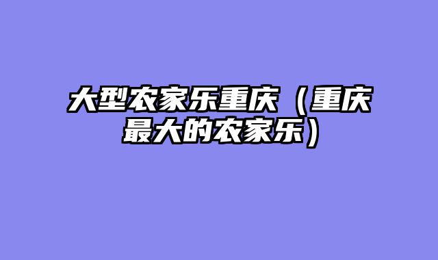 大型农家乐重庆（重庆最大的农家乐）