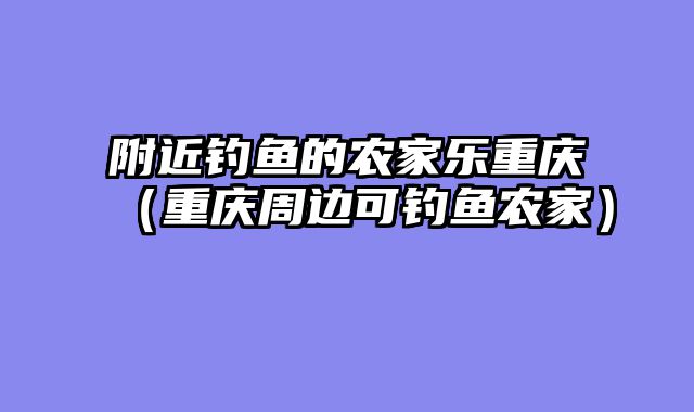 附近钓鱼的农家乐重庆（重庆周边可钓鱼农家）
