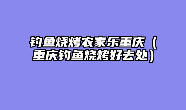 钓鱼烧烤农家乐重庆（重庆钓鱼烧烤好去处）