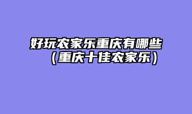 好玩农家乐重庆有哪些（重庆十佳农家乐）