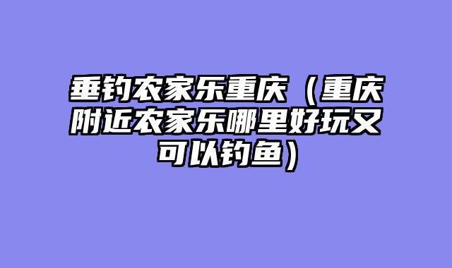 垂钓农家乐重庆（重庆附近农家乐哪里好玩又可以钓鱼）