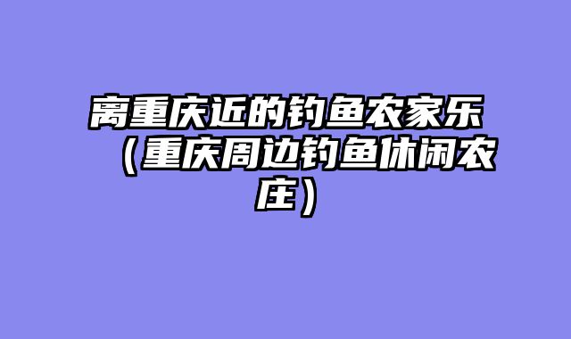 离重庆近的钓鱼农家乐（重庆周边钓鱼休闲农庄）