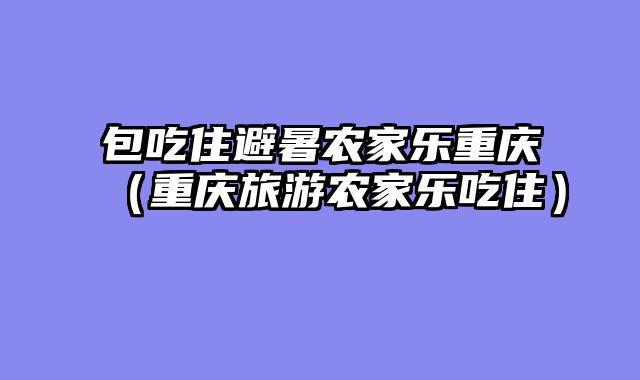 包吃住避暑农家乐重庆（重庆旅游农家乐吃住）