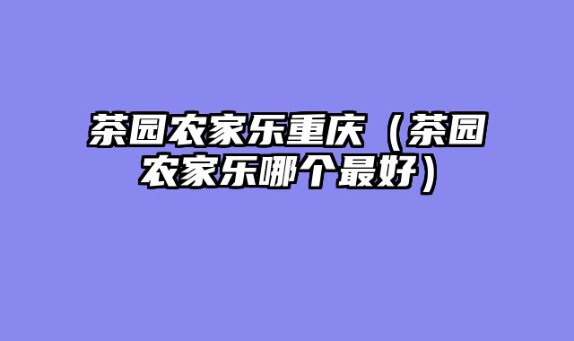 茶园农家乐重庆（茶园农家乐哪个最好）
