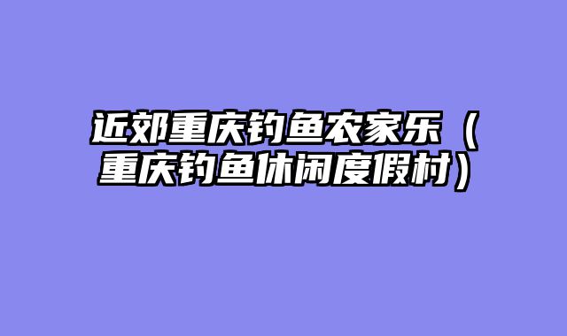 近郊重庆钓鱼农家乐（重庆钓鱼休闲度假村）
