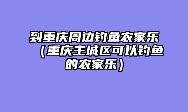 到重庆周边钓鱼农家乐（重庆主城区可以钓鱼的农家乐）