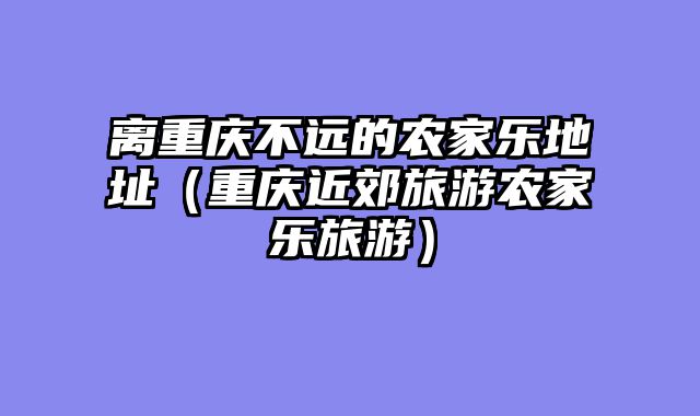 离重庆不远的农家乐地址（重庆近郊旅游农家乐旅游）