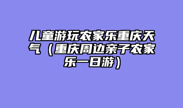 儿童游玩农家乐重庆天气（重庆周边亲子农家乐一日游）