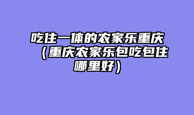 吃住一体的农家乐重庆（重庆农家乐包吃包住哪里好）