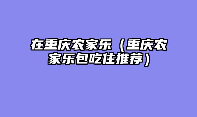 在重庆农家乐（重庆农家乐包吃住推荐）