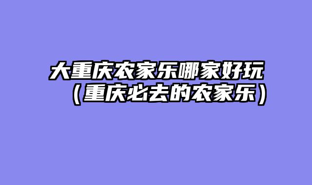 大重庆农家乐哪家好玩（重庆必去的农家乐）