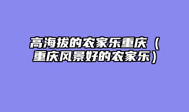 高海拔的农家乐重庆（重庆风景好的农家乐）