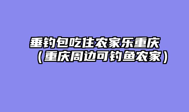 垂钓包吃住农家乐重庆（重庆周边可钓鱼农家）