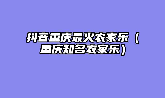 抖音重庆最火农家乐（重庆知名农家乐）