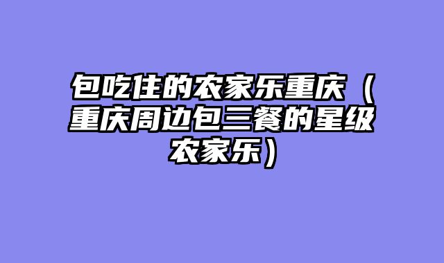 包吃住的农家乐重庆（重庆周边包三餐的星级农家乐）