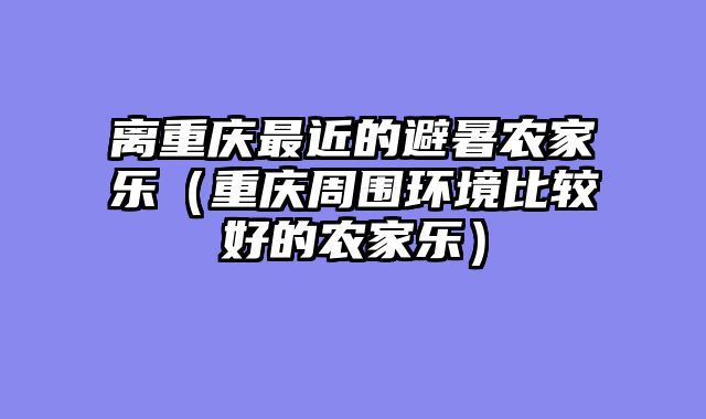 离重庆最近的避暑农家乐（重庆周围环境比较好的农家乐）