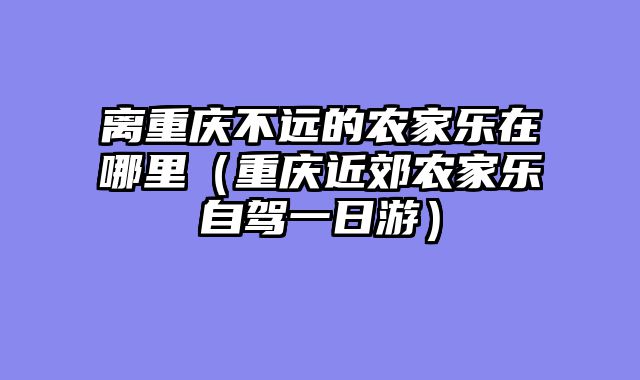 离重庆不远的农家乐在哪里（重庆近郊农家乐自驾一日游）