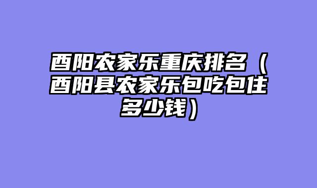 酉阳农家乐重庆排名（酉阳县农家乐包吃包住多少钱）