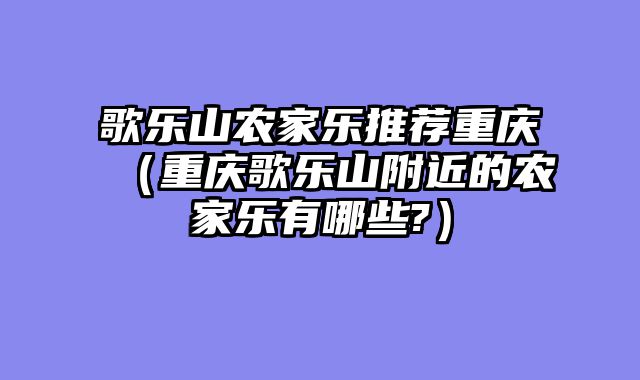 歌乐山农家乐推荐重庆（重庆歌乐山附近的农家乐有哪些?）