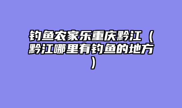 钓鱼农家乐重庆黔江（黔江哪里有钓鱼的地方）