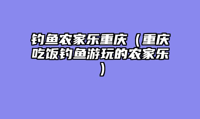 钓鱼农家乐重庆（重庆吃饭钓鱼游玩的农家乐）