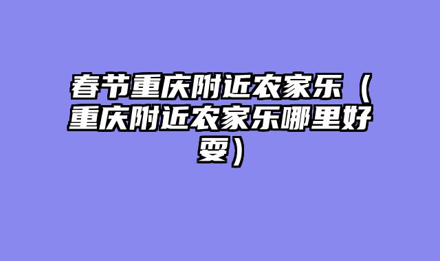 春节重庆附近农家乐（重庆附近农家乐哪里好耍）