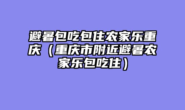 避暑包吃包住农家乐重庆（重庆市附近避暑农家乐包吃住）