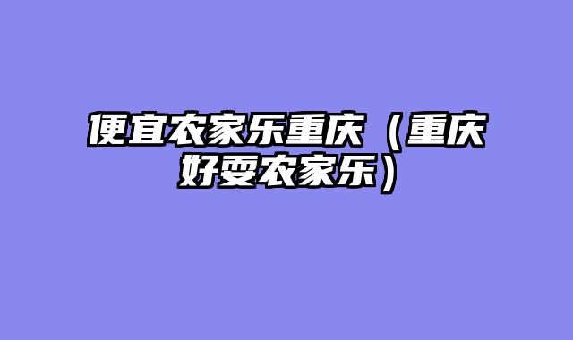 便宜农家乐重庆（重庆好耍农家乐）