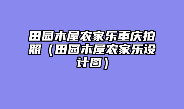 田园木屋农家乐重庆拍照（田园木屋农家乐设计图）