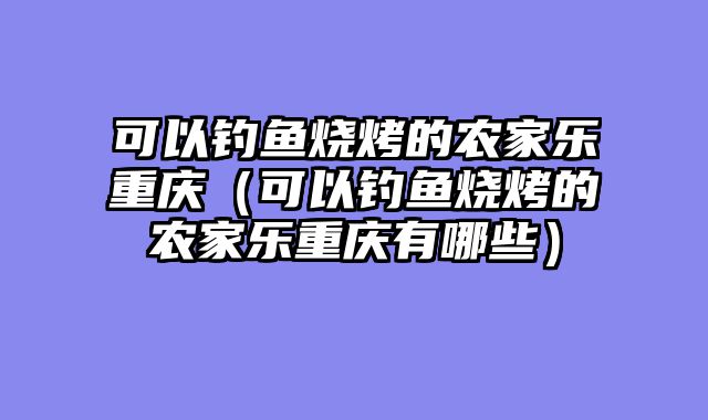 可以钓鱼烧烤的农家乐重庆（可以钓鱼烧烤的农家乐重庆有哪些）