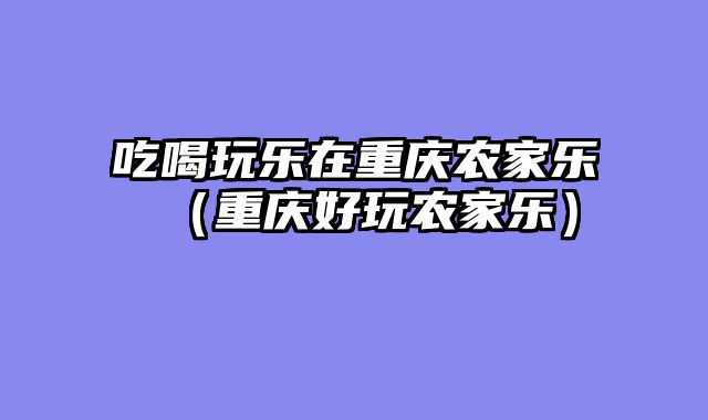 吃喝玩乐在重庆农家乐（重庆好玩农家乐）