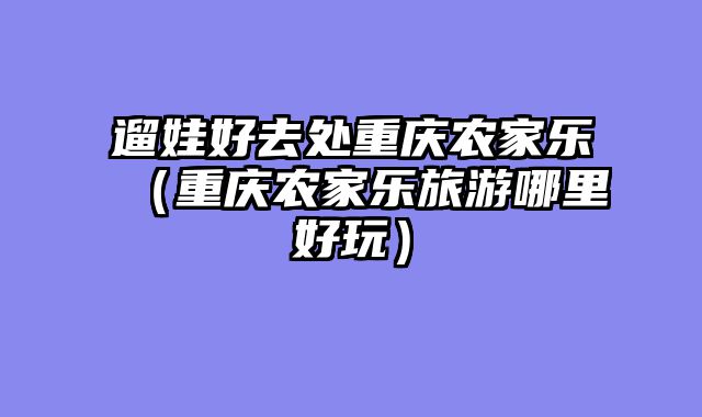 遛娃好去处重庆农家乐（重庆农家乐旅游哪里好玩）