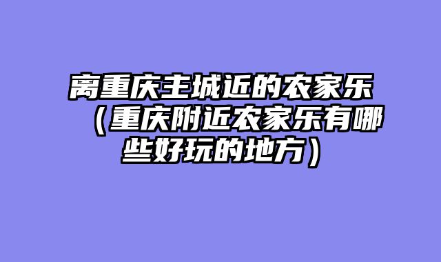 离重庆主城近的农家乐（重庆附近农家乐有哪些好玩的地方）