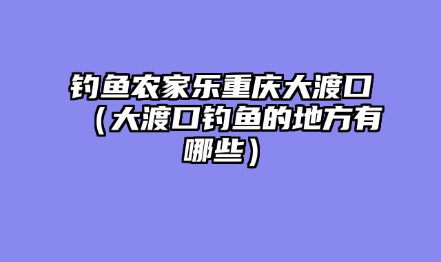 钓鱼农家乐重庆大渡口（大渡口钓鱼的地方有哪些）