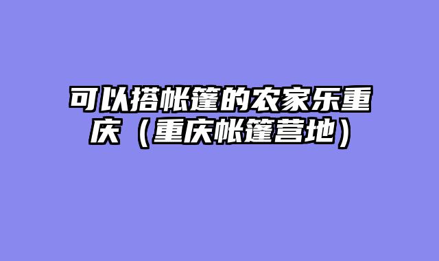 可以搭帐篷的农家乐重庆（重庆帐篷营地）