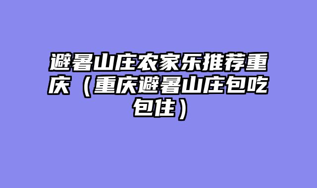 避暑山庄农家乐推荐重庆（重庆避暑山庄包吃包住）