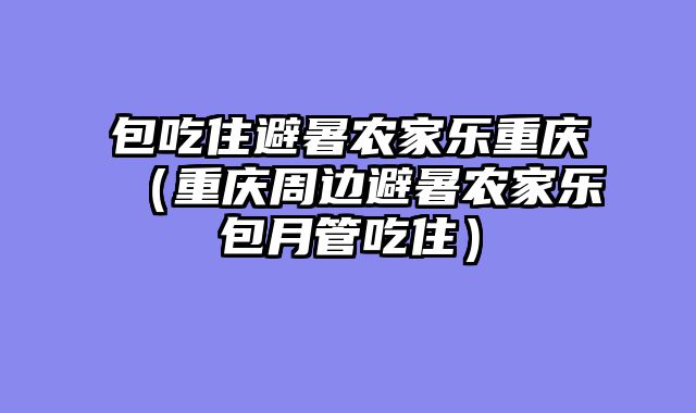 包吃住避暑农家乐重庆（重庆周边避暑农家乐包月管吃住）