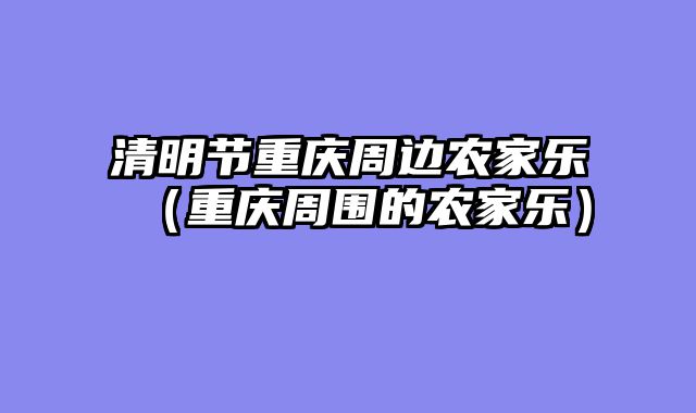 清明节重庆周边农家乐（重庆周围的农家乐）