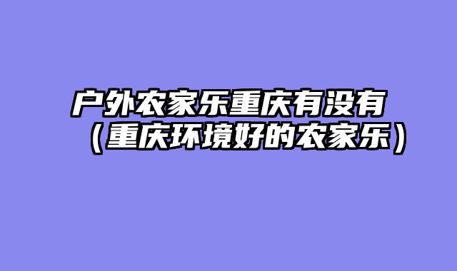 户外农家乐重庆有没有（重庆环境好的农家乐）