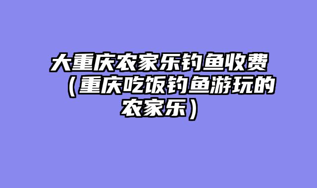 大重庆农家乐钓鱼收费（重庆吃饭钓鱼游玩的农家乐）