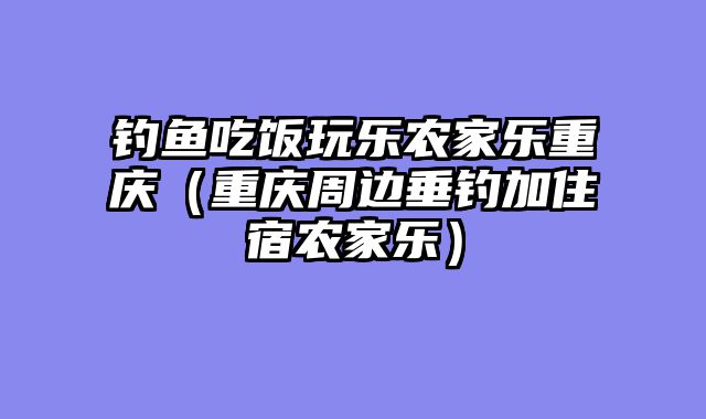 钓鱼吃饭玩乐农家乐重庆（重庆周边垂钓加住宿农家乐）