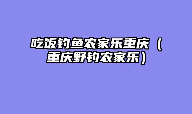 吃饭钓鱼农家乐重庆（重庆野钓农家乐）
