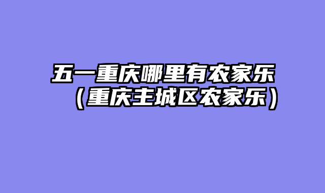 五一重庆哪里有农家乐（重庆主城区农家乐）
