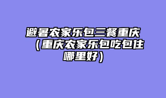 避暑农家乐包三餐重庆（重庆农家乐包吃包住哪里好）