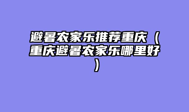 避暑农家乐推荐重庆（重庆避暑农家乐哪里好）