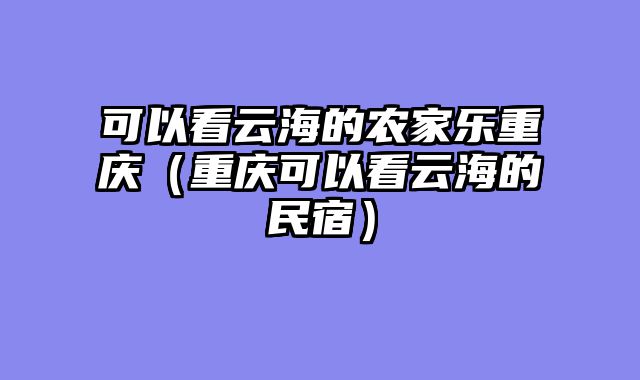 可以看云海的农家乐重庆（重庆可以看云海的民宿）