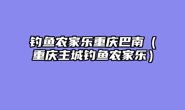 钓鱼农家乐重庆巴南（重庆主城钓鱼农家乐）