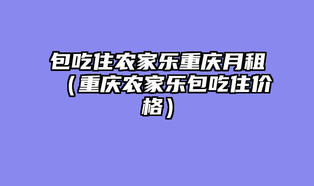 包吃住农家乐重庆月租（重庆农家乐包吃住价格）